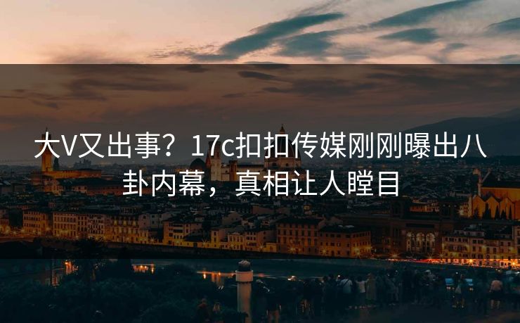 大V又出事？17c扣扣传媒刚刚曝出八卦内幕，真相让人瞠目