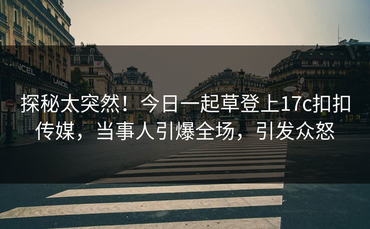 探秘太突然！今日一起草登上17c扣扣传媒，当事人引爆全场，引发众怒