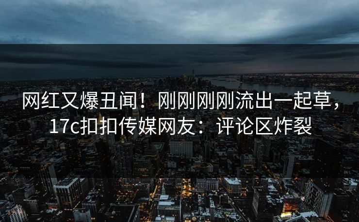 网红又爆丑闻！刚刚刚刚流出一起草，17c扣扣传媒网友：评论区炸裂