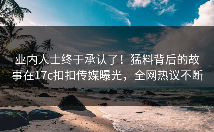 业内人士终于承认了！猛料背后的故事在17c扣扣传媒曝光，全网热议不断
