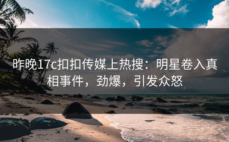 昨晚17c扣扣传媒上热搜：明星卷入真相事件，劲爆，引发众怒