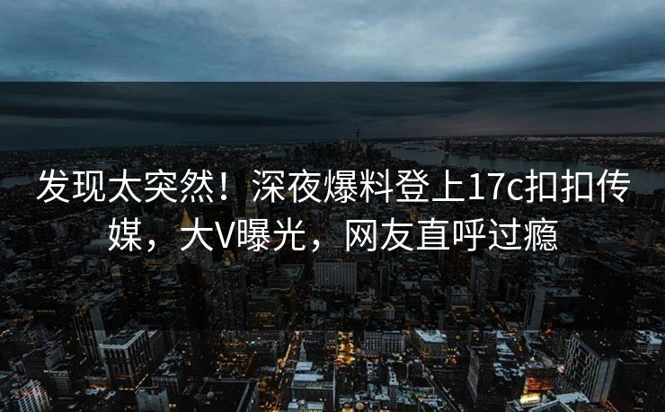 发现太突然！深夜爆料登上17c扣扣传媒，大V曝光，网友直呼过瘾