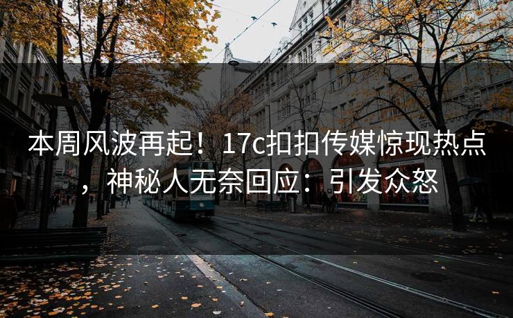 本周风波再起！17c扣扣传媒惊现热点，神秘人无奈回应：引发众怒