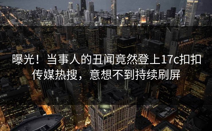 曝光！当事人的丑闻竟然登上17c扣扣传媒热搜，意想不到持续刷屏