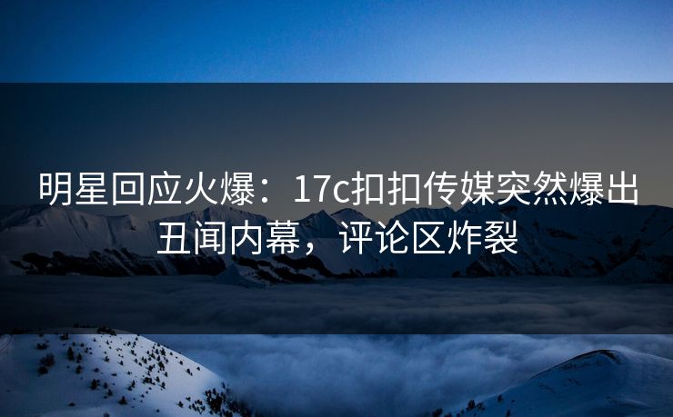 明星回应火爆：17c扣扣传媒突然爆出丑闻内幕，评论区炸裂