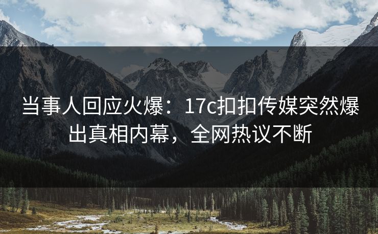 当事人回应火爆：17c扣扣传媒突然爆出真相内幕，全网热议不断