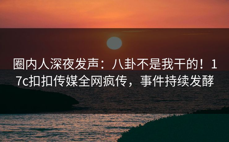 圈内人深夜发声：八卦不是我干的！17c扣扣传媒全网疯传，事件持续发酵