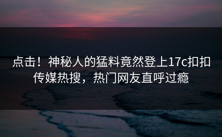 点击！神秘人的猛料竟然登上17c扣扣传媒热搜，热门网友直呼过瘾