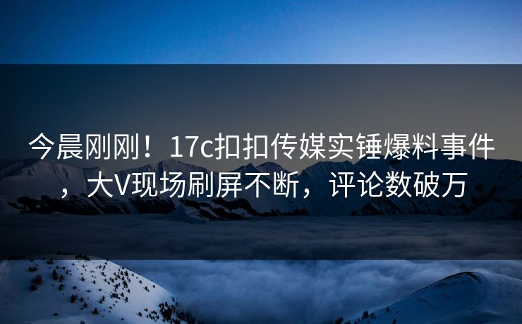今晨刚刚！17c扣扣传媒实锤爆料事件，大V现场刷屏不断，评论数破万