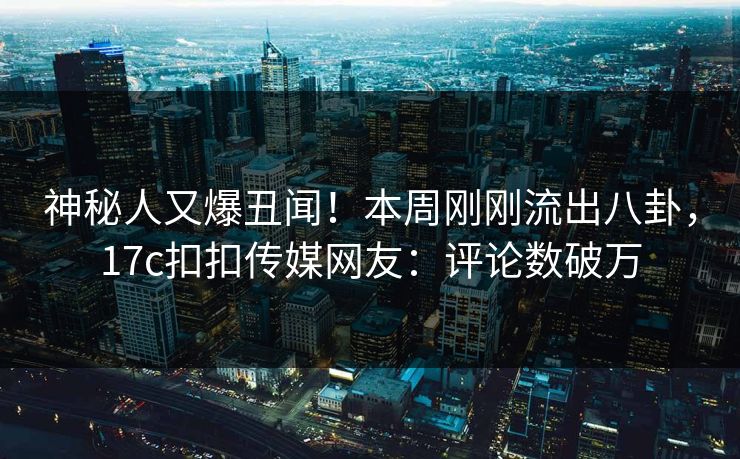 神秘人又爆丑闻！本周刚刚流出八卦，17c扣扣传媒网友：评论数破万