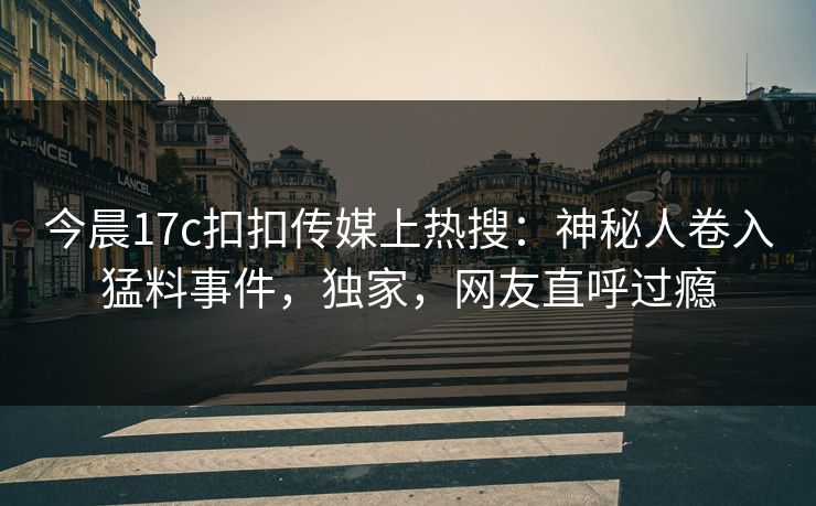 今晨17c扣扣传媒上热搜：神秘人卷入猛料事件，独家，网友直呼过瘾