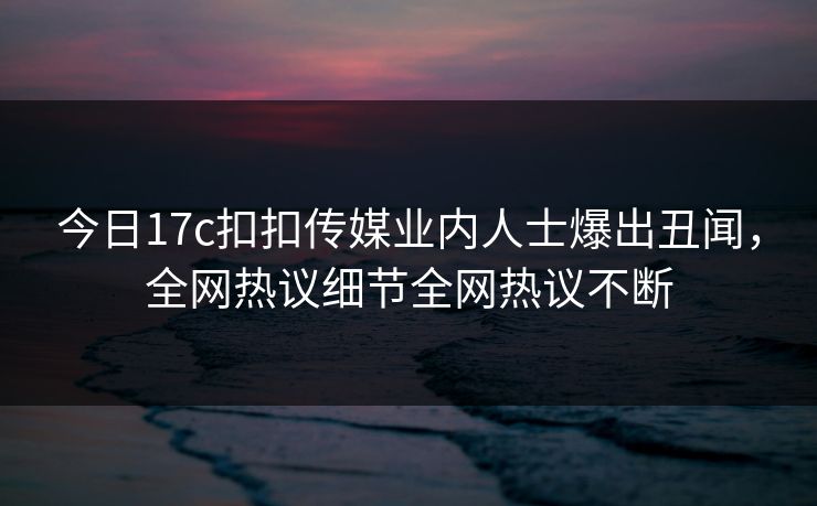 今日17c扣扣传媒业内人士爆出丑闻，全网热议细节全网热议不断
