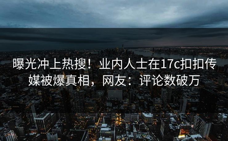 曝光冲上热搜！业内人士在17c扣扣传媒被爆真相，网友：评论数破万