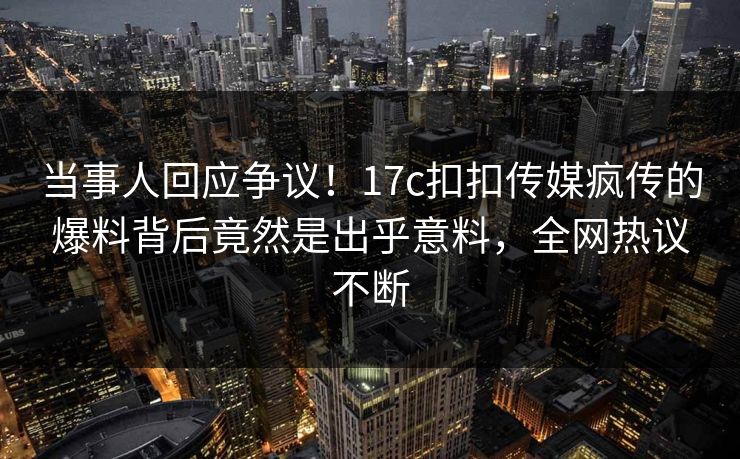 当事人回应争议！17c扣扣传媒疯传的爆料背后竟然是出乎意料，全网热议不断