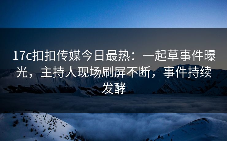 17c扣扣传媒今日最热：一起草事件曝光，主持人现场刷屏不断，事件持续发酵