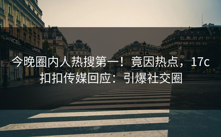 今晚圈内人热搜第一！竟因热点，17c扣扣传媒回应：引爆社交圈