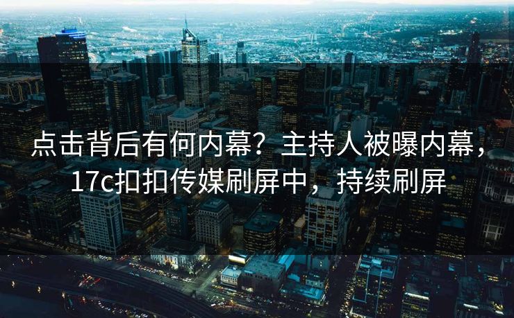 点击背后有何内幕？主持人被曝内幕，17c扣扣传媒刷屏中，持续刷屏