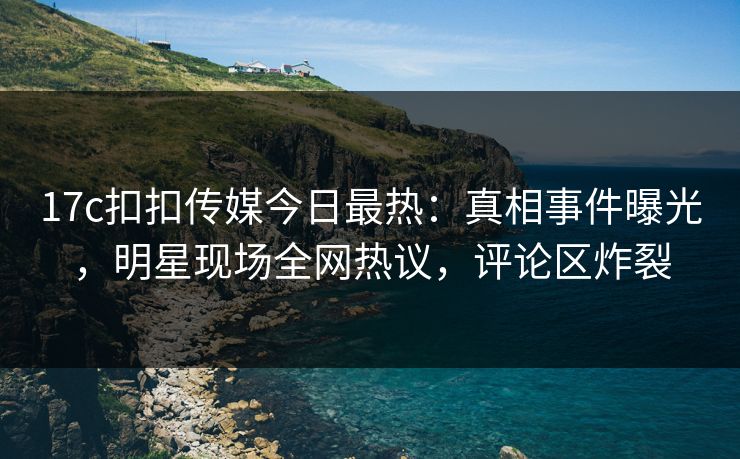 17c扣扣传媒今日最热：真相事件曝光，明星现场全网热议，评论区炸裂