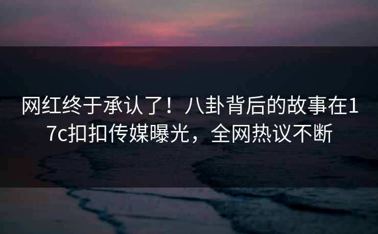 网红终于承认了！八卦背后的故事在17c扣扣传媒曝光，全网热议不断
