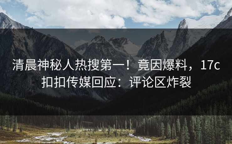 清晨神秘人热搜第一！竟因爆料，17c扣扣传媒回应：评论区炸裂