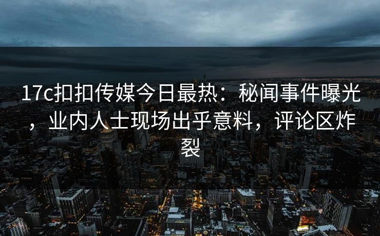 17c扣扣传媒今日最热：秘闻事件曝光，业内人士现场出乎意料，评论区炸裂