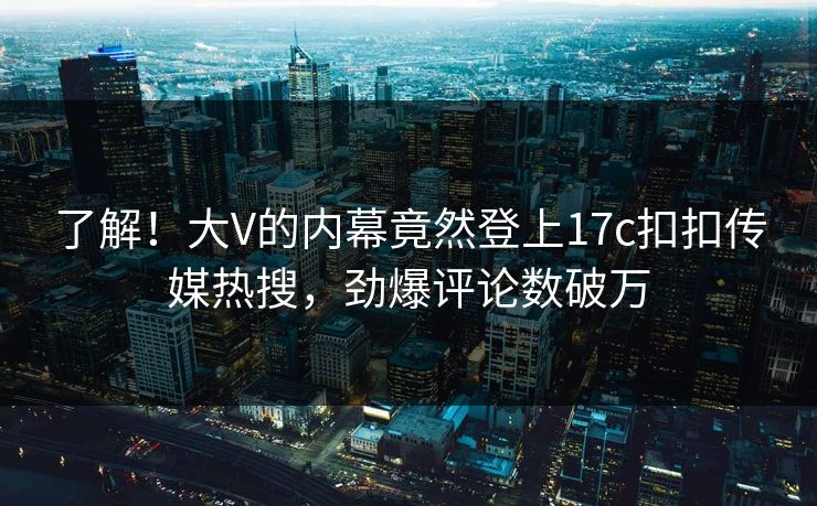 了解！大V的内幕竟然登上17c扣扣传媒热搜，劲爆评论数破万