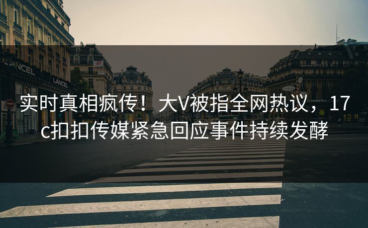 实时真相疯传！大V被指全网热议，17c扣扣传媒紧急回应事件持续发酵