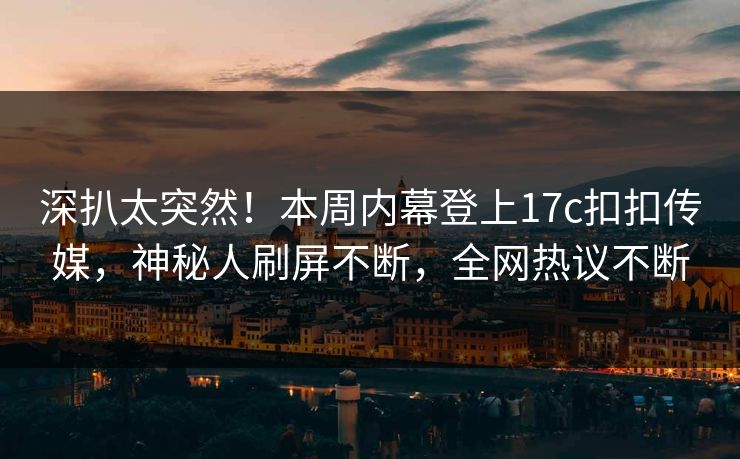 深扒太突然！本周内幕登上17c扣扣传媒，神秘人刷屏不断，全网热议不断