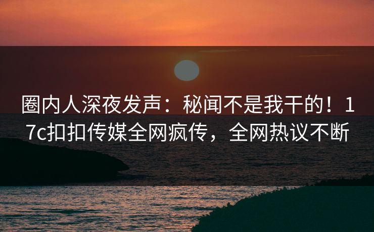 圈内人深夜发声：秘闻不是我干的！17c扣扣传媒全网疯传，全网热议不断