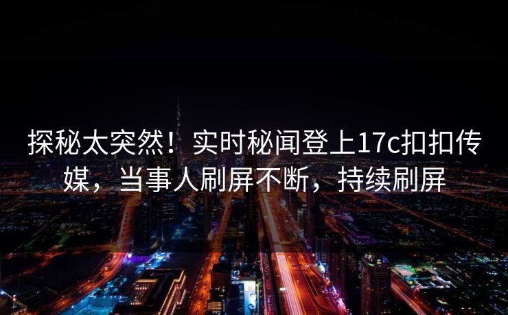 探秘太突然！实时秘闻登上17c扣扣传媒，当事人刷屏不断，持续刷屏