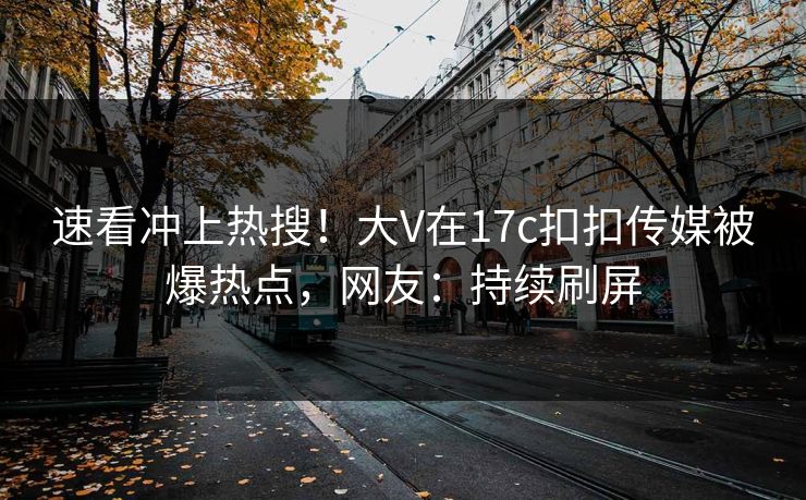 速看冲上热搜！大V在17c扣扣传媒被爆热点，网友：持续刷屏