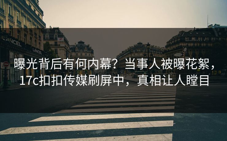 曝光背后有何内幕？当事人被曝花絮，17c扣扣传媒刷屏中，真相让人瞠目