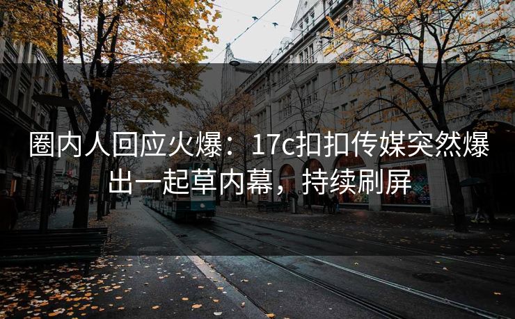 圈内人回应火爆：17c扣扣传媒突然爆出一起草内幕，持续刷屏