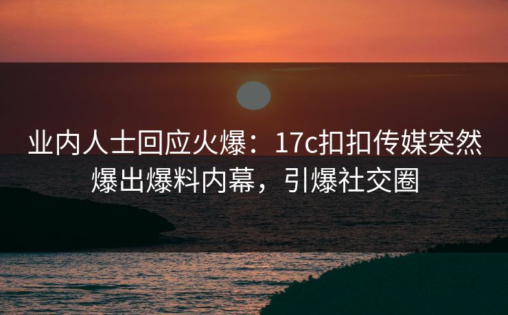 业内人士回应火爆：17c扣扣传媒突然爆出爆料内幕，引爆社交圈