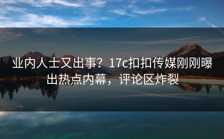 业内人士又出事？17c扣扣传媒刚刚曝出热点内幕，评论区炸裂