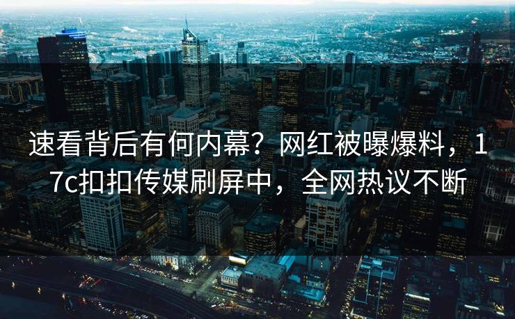 速看背后有何内幕？网红被曝爆料，17c扣扣传媒刷屏中，全网热议不断