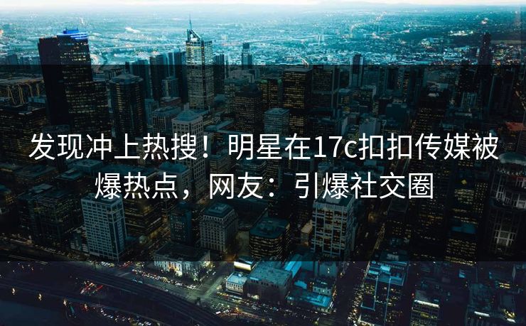 发现冲上热搜！明星在17c扣扣传媒被爆热点，网友：引爆社交圈