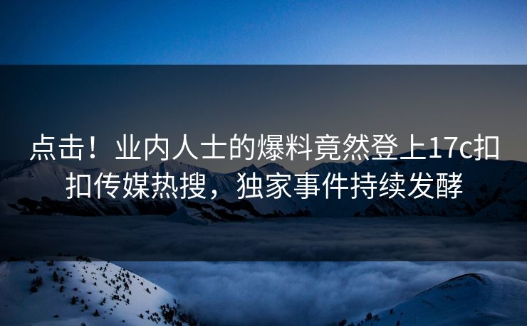 点击！业内人士的爆料竟然登上17c扣扣传媒热搜，独家事件持续发酵