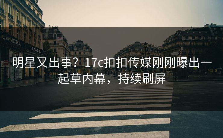 明星又出事？17c扣扣传媒刚刚曝出一起草内幕，持续刷屏