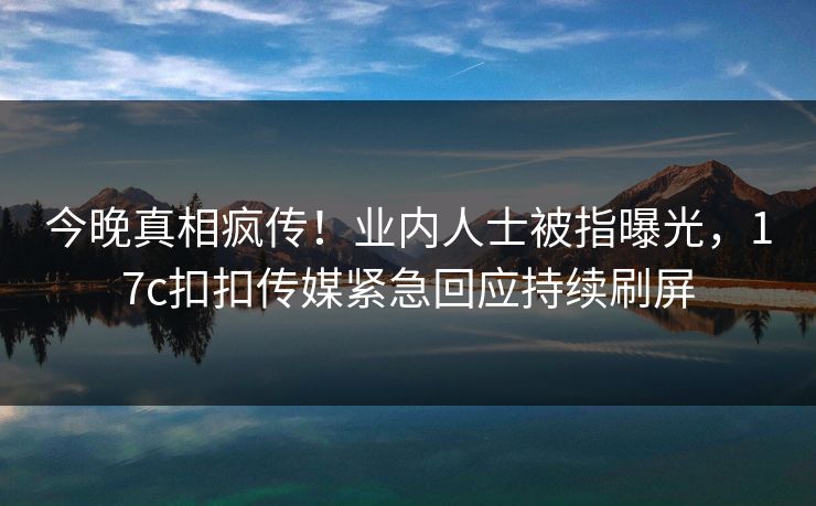 今晚真相疯传！业内人士被指曝光，17c扣扣传媒紧急回应持续刷屏