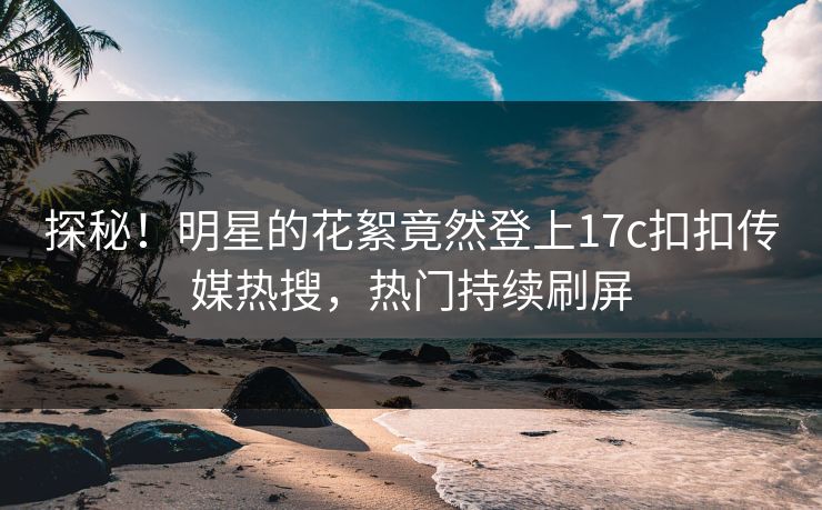 探秘！明星的花絮竟然登上17c扣扣传媒热搜，热门持续刷屏