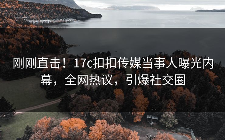 刚刚直击！17c扣扣传媒当事人曝光内幕，全网热议，引爆社交圈
