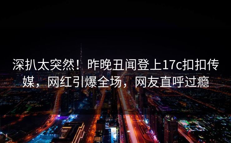 深扒太突然！昨晚丑闻登上17c扣扣传媒，网红引爆全场，网友直呼过瘾