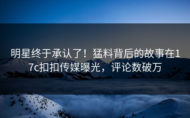 明星终于承认了！猛料背后的故事在17c扣扣传媒曝光，评论数破万