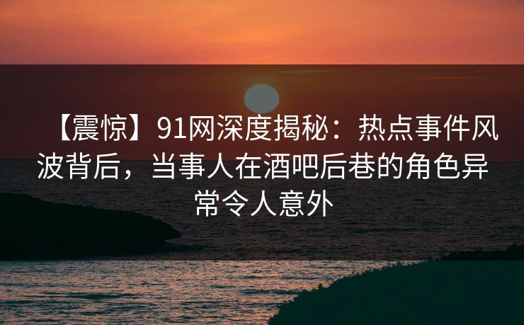 【震惊】91网深度揭秘：热点事件风波背后，当事人在酒吧后巷的角色异常令人意外