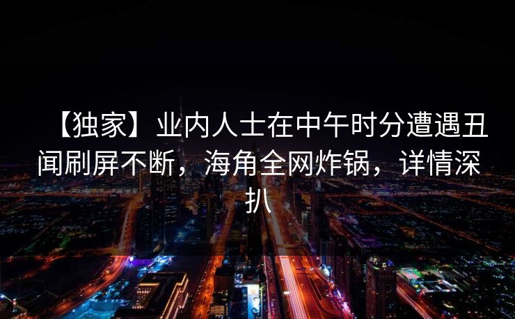 【独家】业内人士在中午时分遭遇丑闻刷屏不断，海角全网炸锅，详情深扒
