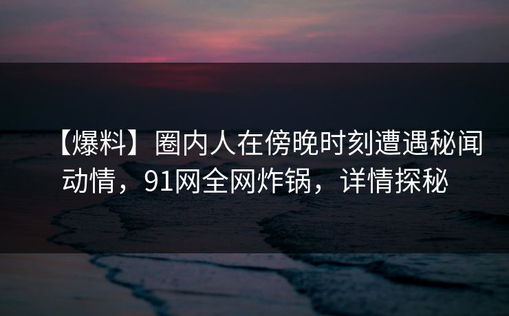 【爆料】圈内人在傍晚时刻遭遇秘闻动情，91网全网炸锅，详情探秘