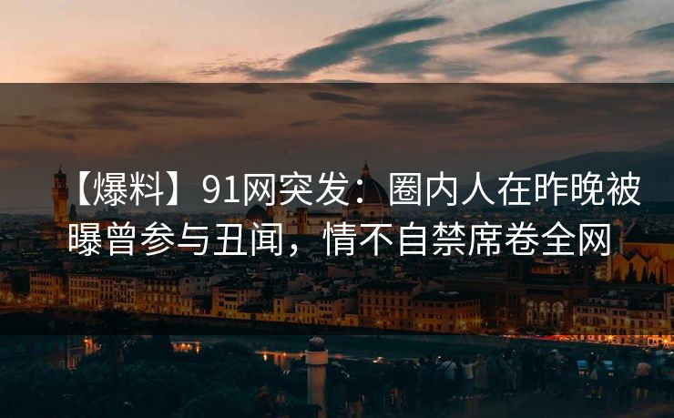【爆料】91网突发：圈内人在昨晚被曝曾参与丑闻，情不自禁席卷全网