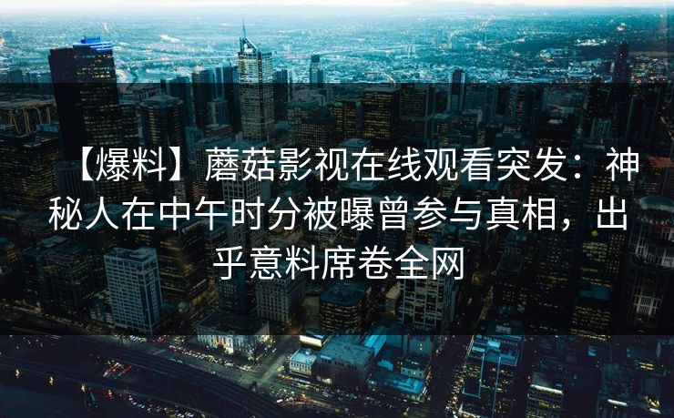 【爆料】蘑菇影视在线观看突发：神秘人在中午时分被曝曾参与真相，出乎意料席卷全网