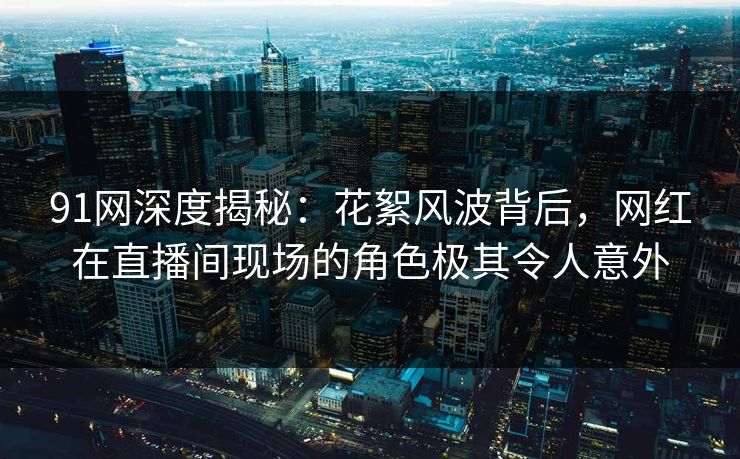 91网深度揭秘：花絮风波背后，网红在直播间现场的角色极其令人意外